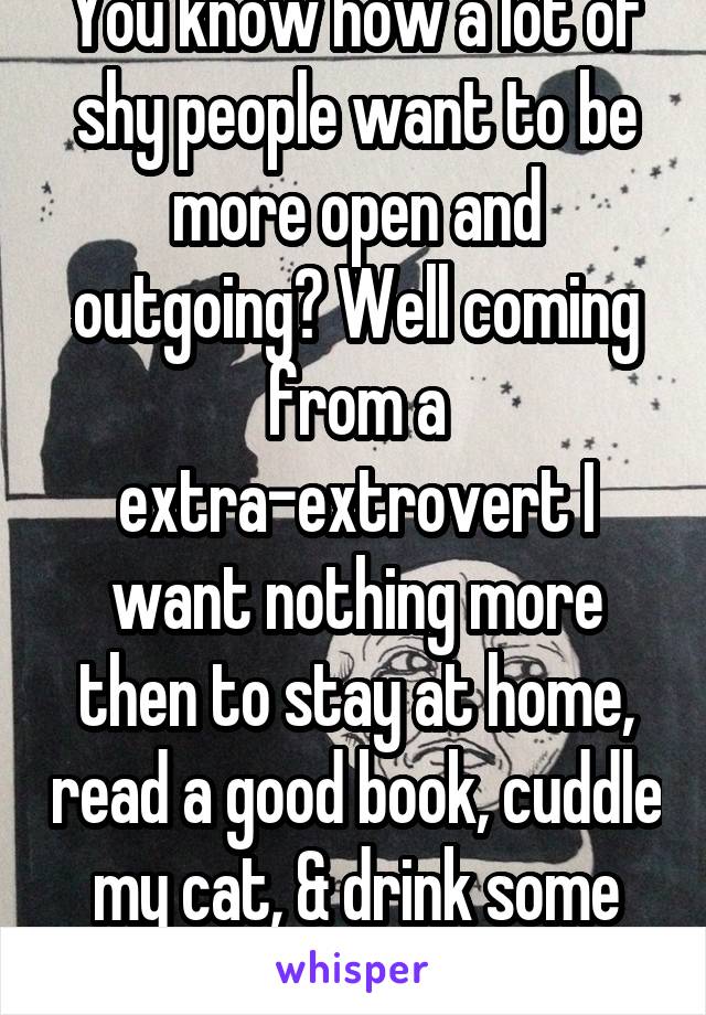 You know how a lot of shy people want to be more open and outgoing? Well coming from a extra-extrovert I want nothing more then to stay at home, read a good book, cuddle my cat, & drink some good tea