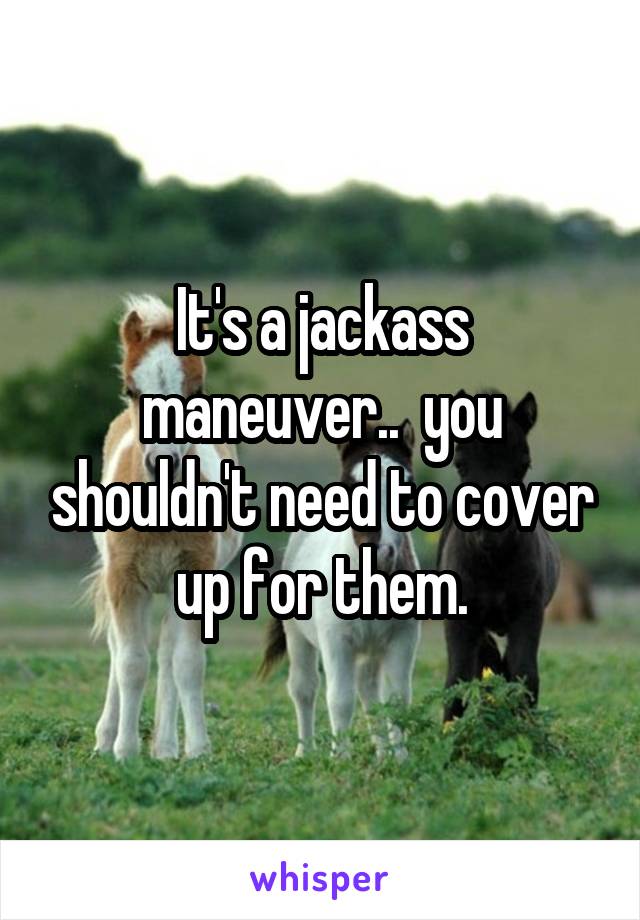 It's a jackass maneuver..  you shouldn't need to cover up for them.