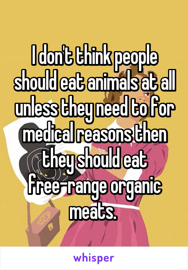I don't think people should eat animals at all unless they need to for medical reasons then they should eat free-range organic meats. 