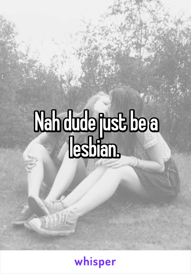 Nah dude just be a lesbian. 