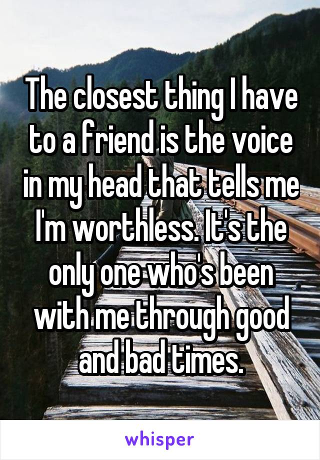 The closest thing I have to a friend is the voice in my head that tells me I'm worthless. It's the only one who's been with me through good and bad times.