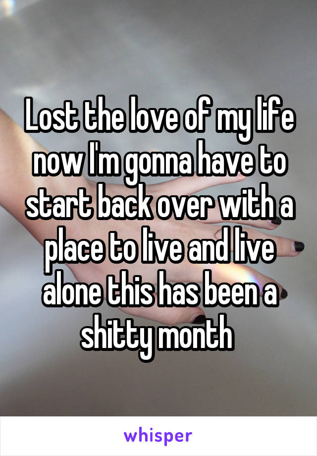 Lost the love of my life now I'm gonna have to start back over with a place to live and live alone this has been a shitty month 