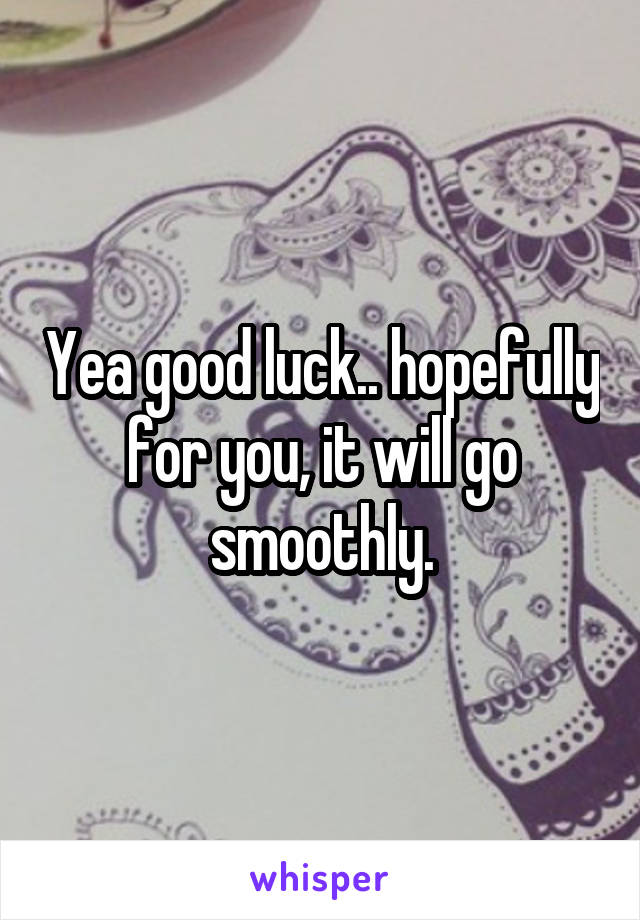 Yea good luck.. hopefully for you, it will go smoothly.