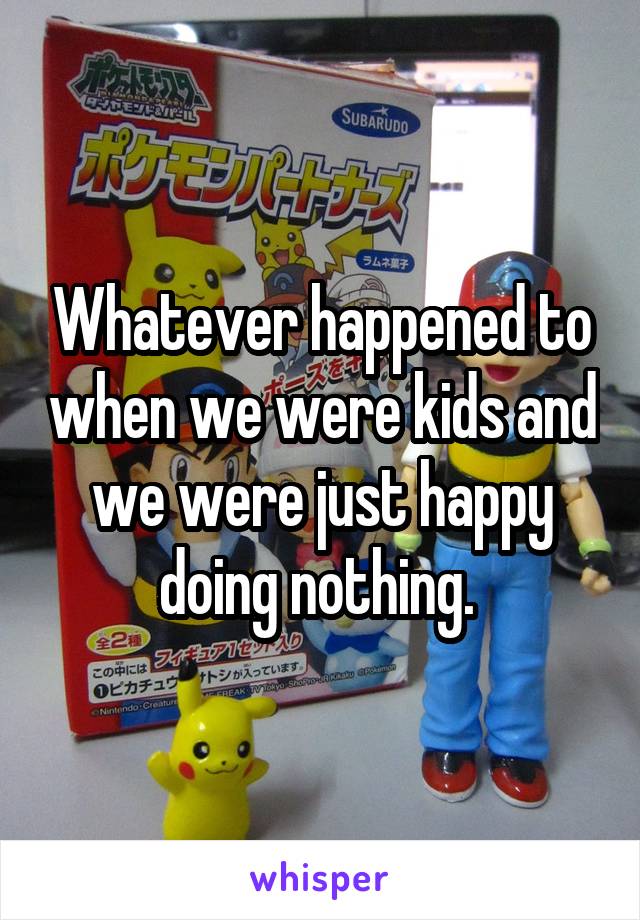 Whatever happened to when we were kids and we were just happy doing nothing. 