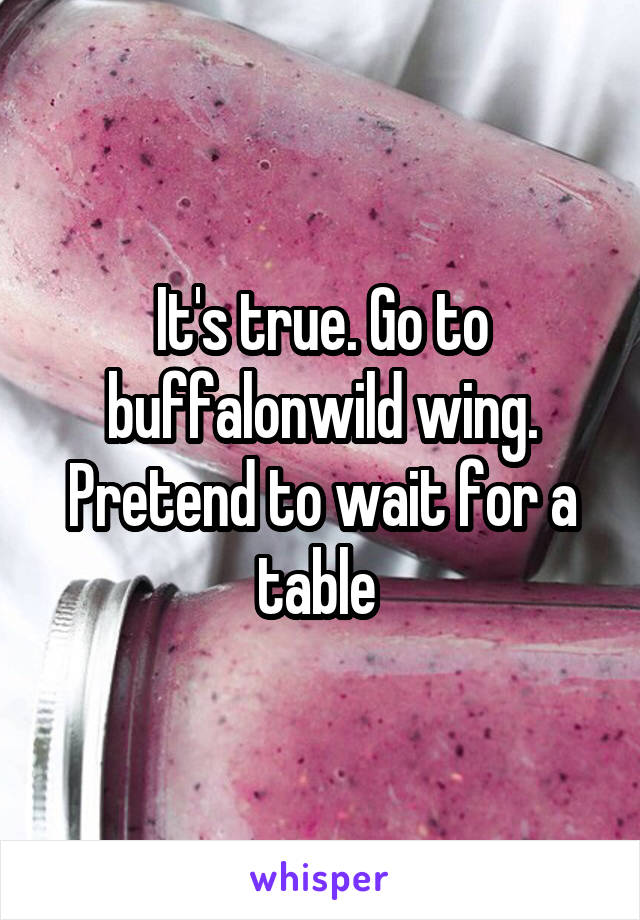It's true. Go to buffalonwild wing. Pretend to wait for a table 