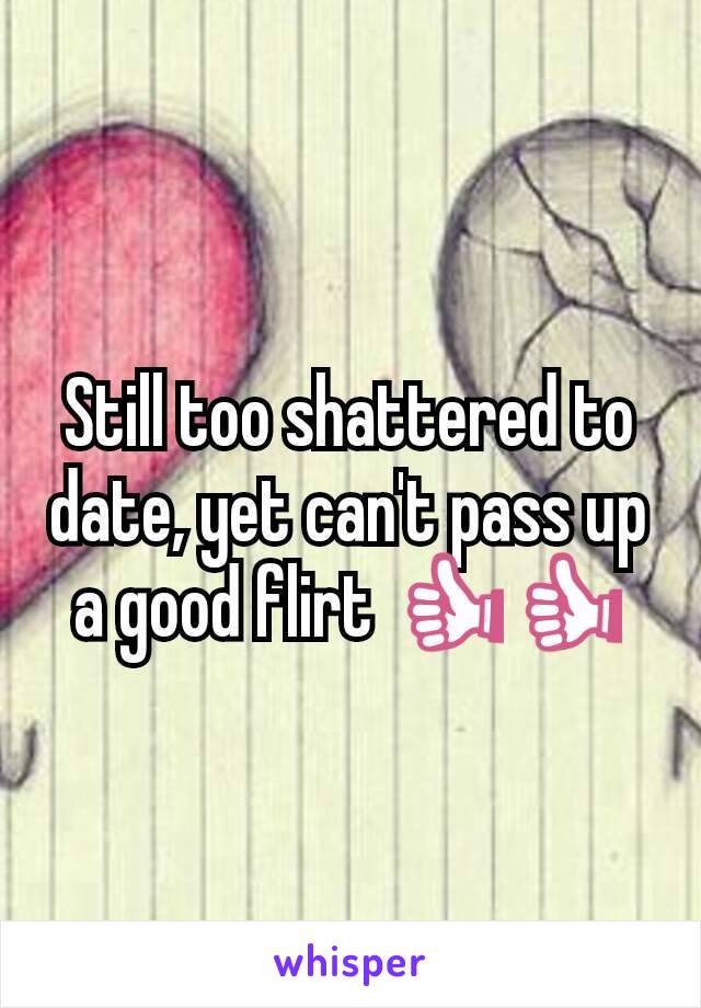 Still too shattered to date, yet can't pass up a good flirt 👍👍