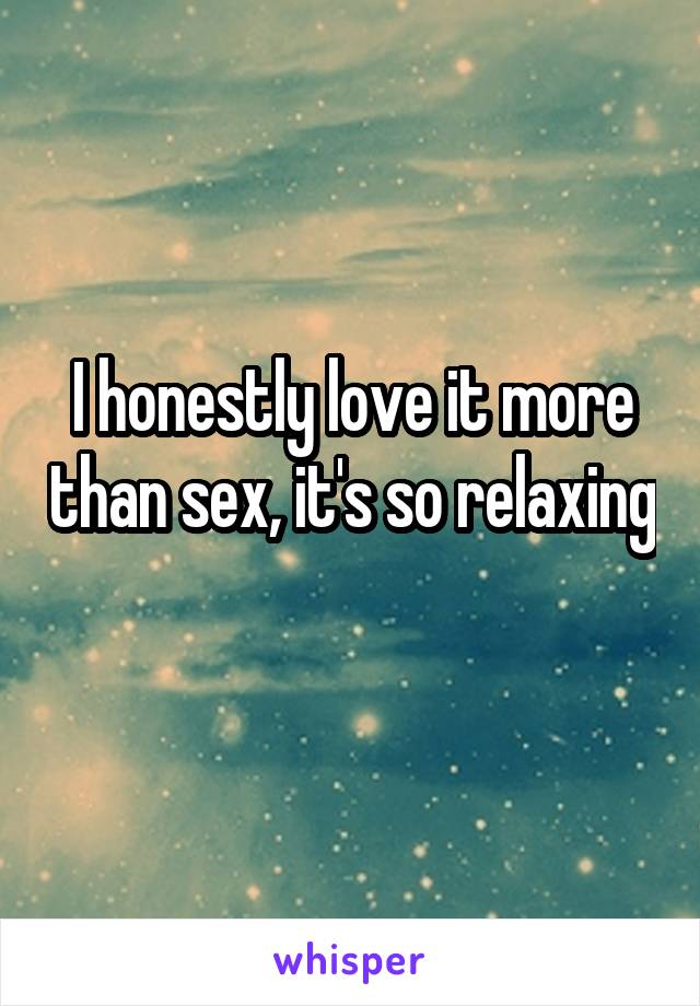 I honestly love it more than sex, it's so relaxing 