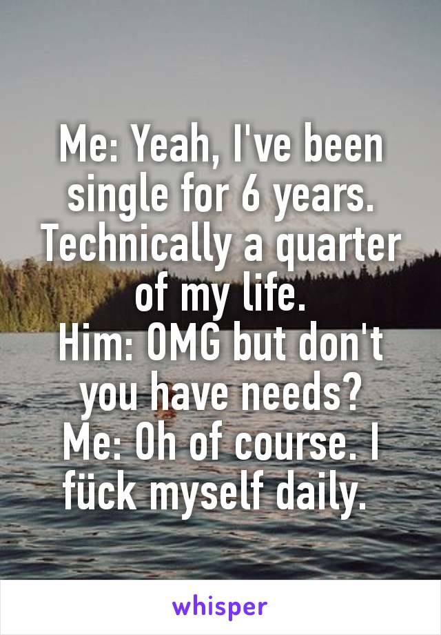 Me: Yeah, I've been single for 6 years. Technically a quarter of my life.
Him: OMG but don't you have needs?
Me: Oh of course. I fück myself daily. 