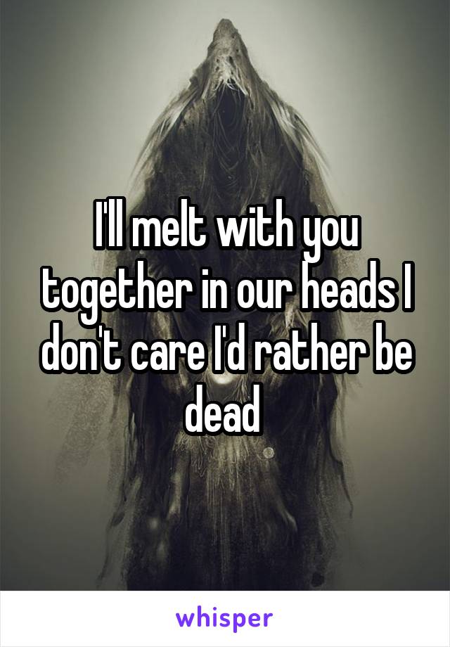 I'll melt with you together in our heads I don't care I'd rather be dead 