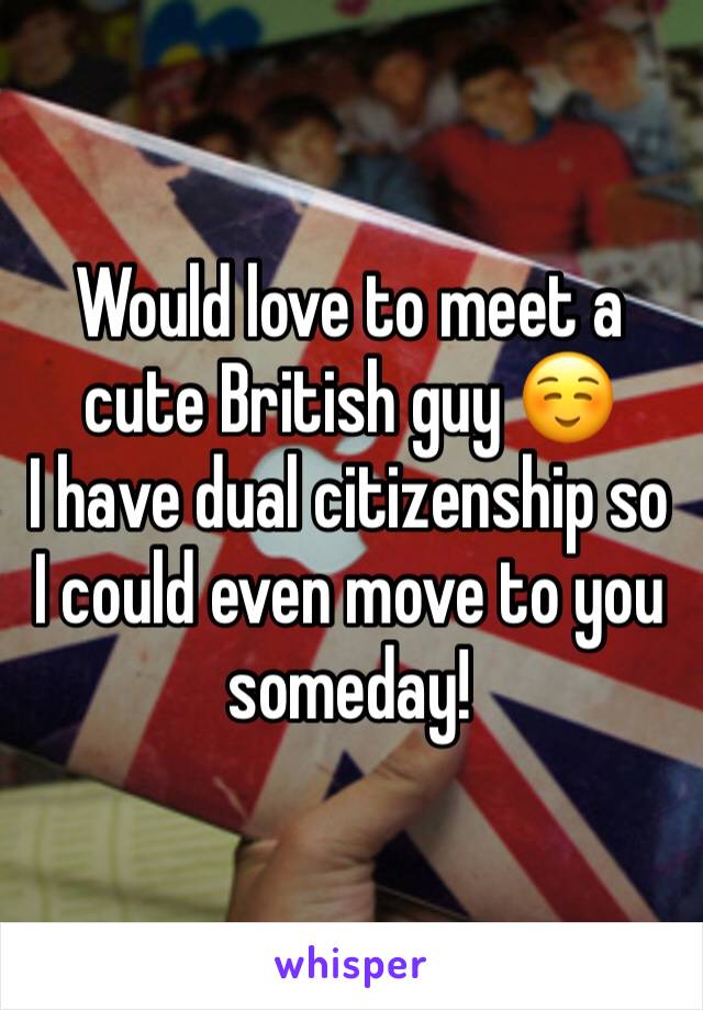 Would love to meet a cute British guy ☺️         I have dual citizenship so I could even move to you someday! 