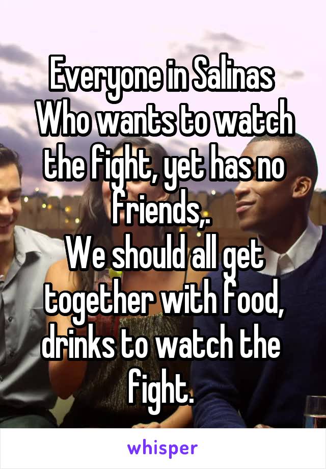 Everyone in Salinas 
Who wants to watch the fight, yet has no friends,. 
We should all get together with food, drinks to watch the  fight. 