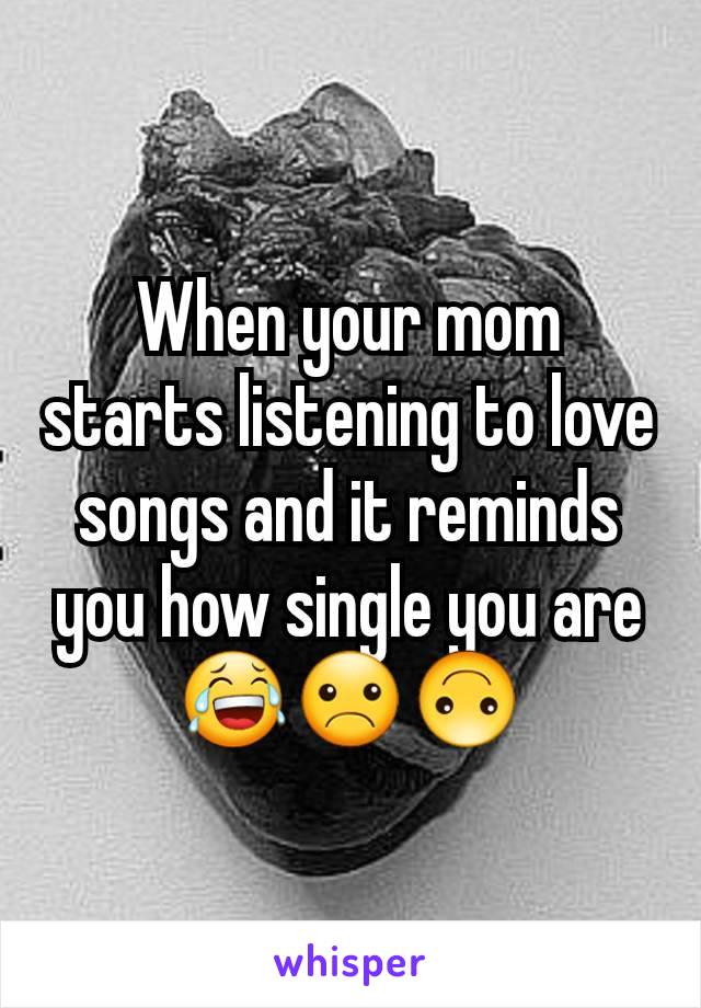 When your mom starts listening to love songs and it reminds you how single you are 😂☹🙃