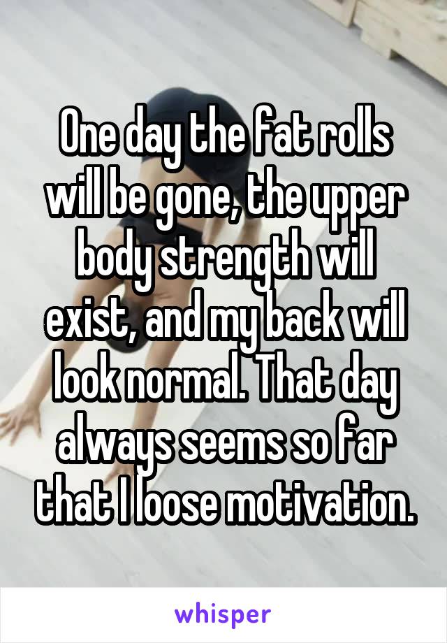 One day the fat rolls will be gone, the upper body strength will exist, and my back will look normal. That day always seems so far that I loose motivation.