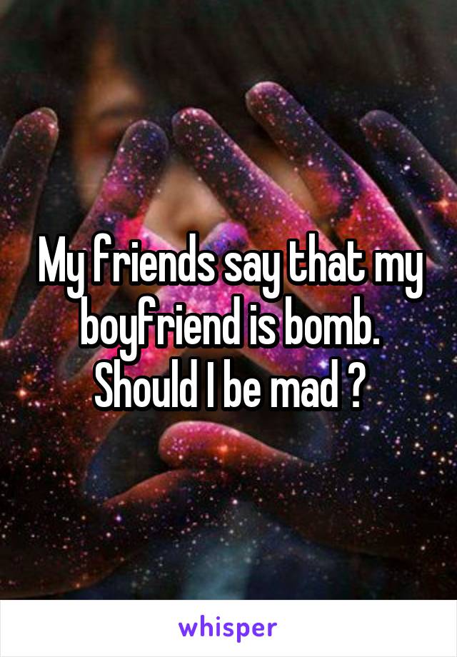 My friends say that my boyfriend is bomb. Should I be mad ?