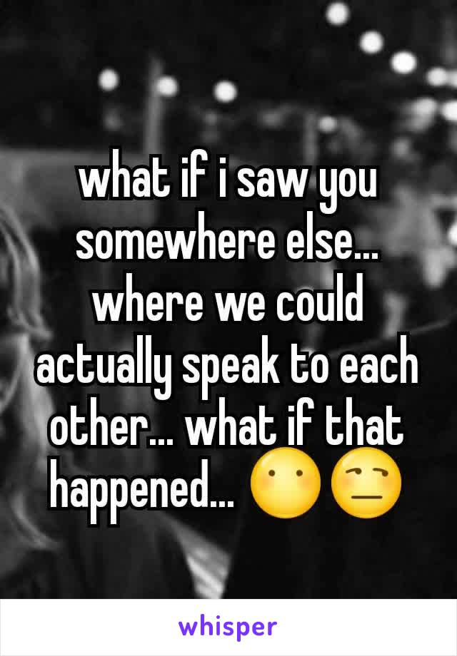 what if i saw you somewhere else... where we could actually speak to each other... what if that happened... 😶😒