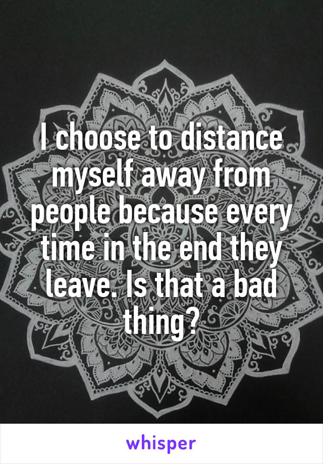 I choose to distance myself away from people because every time in the end they leave. Is that a bad thing?