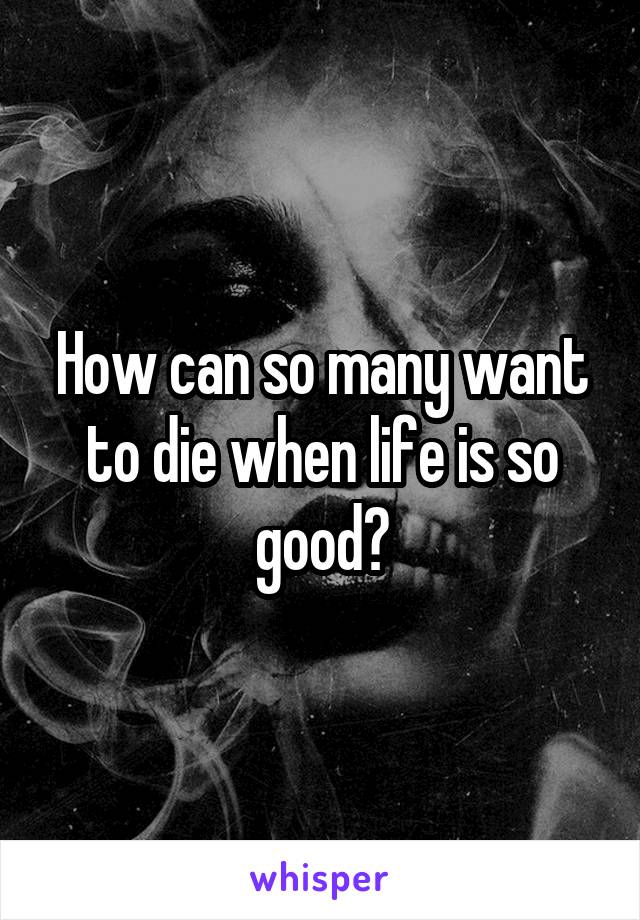 How can so many want to die when life is so good?