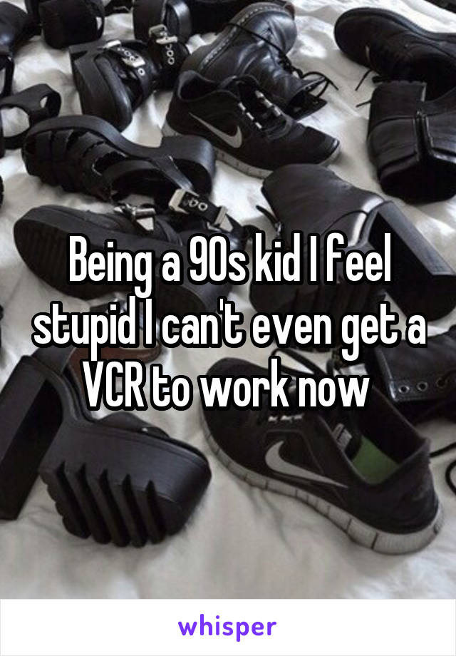 Being a 90s kid I feel stupid I can't even get a VCR to work now 