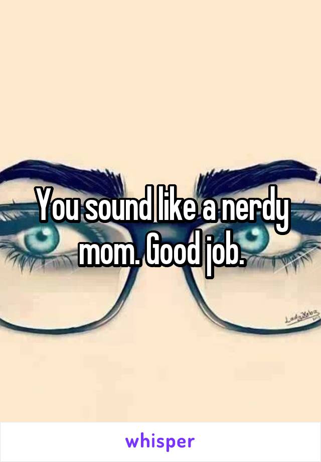 You sound like a nerdy mom. Good job.