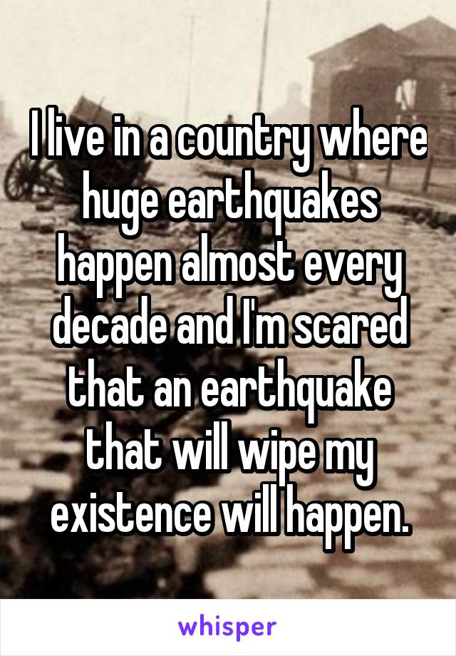 I live in a country where huge earthquakes happen almost every decade and I'm scared that an earthquake that will wipe my existence will happen.