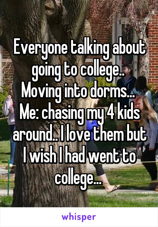 Everyone talking about going to college..  Moving into dorms... 
Me: chasing my 4 kids around.. I love them but I wish I had went to college... 