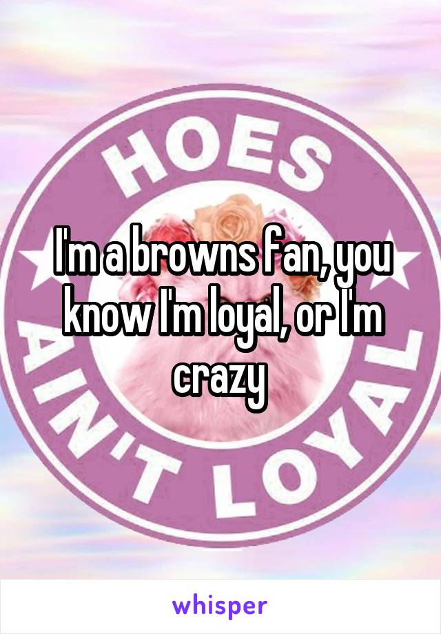 I'm a browns fan, you know I'm loyal, or I'm crazy 