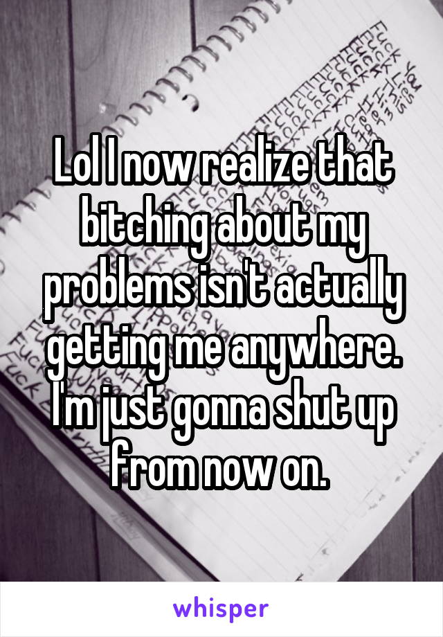 Lol I now realize that bitching about my problems isn't actually getting me anywhere. I'm just gonna shut up from now on. 