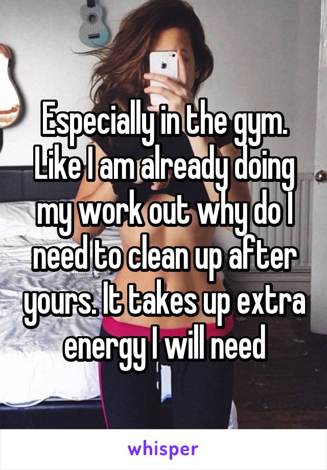 Especially in the gym. Like I am already doing my work out why do I need to clean up after yours. It takes up extra energy I will need