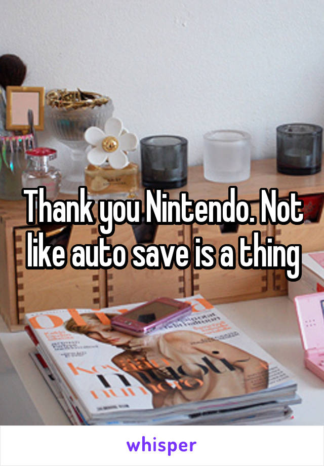 Thank you Nintendo. Not like auto save is a thing