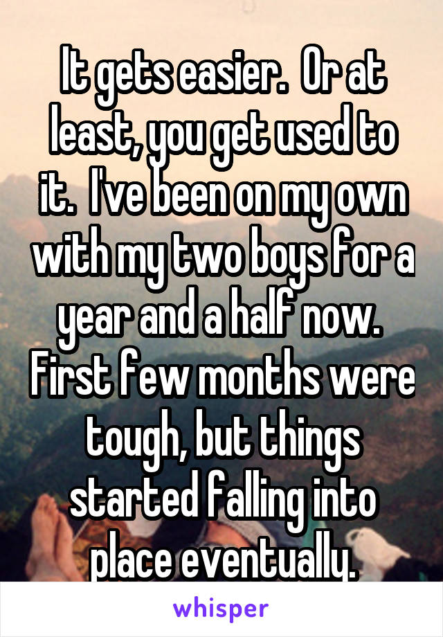 It gets easier.  Or at least, you get used to it.  I've been on my own with my two boys for a year and a half now.  First few months were tough, but things started falling into place eventually.