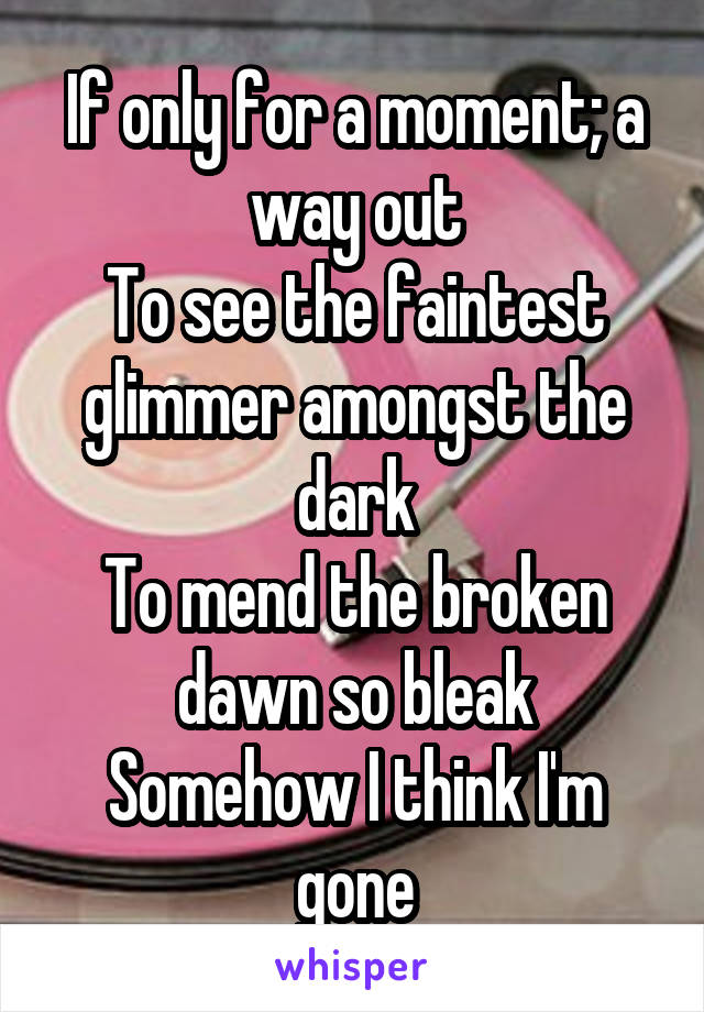 If only for a moment; a way out
To see the faintest glimmer amongst the dark
To mend the broken dawn so bleak
Somehow I think I'm gone