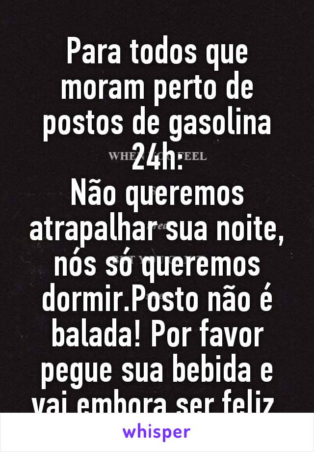 Para todos que moram perto de postos de gasolina 24h:
Não queremos atrapalhar sua noite,nós só queremos dormir.Posto não é balada! Por favor pegue sua bebida e vai embora ser feliz.