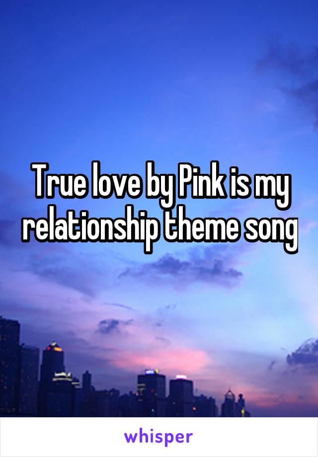 True love by Pink is my relationship theme song 