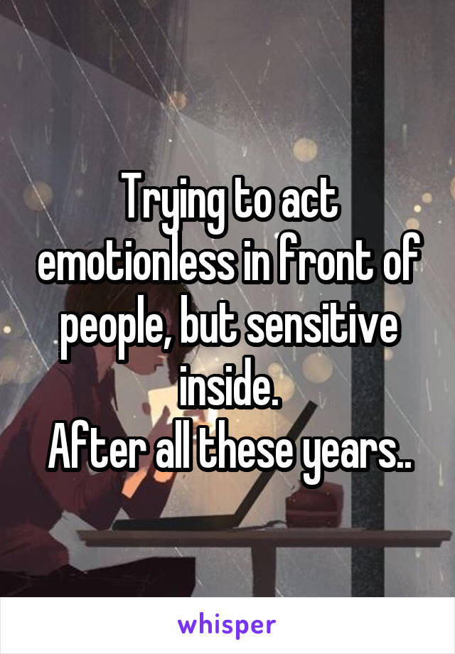 Trying to act emotionless in front of people, but sensitive inside.
After all these years..