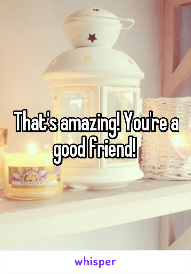 That's amazing! You're a good friend! 