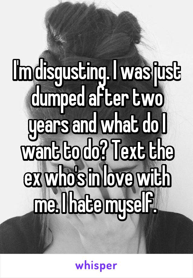 I'm disgusting. I was just dumped after two years and what do I want to do? Text the ex who's in love with me. I hate myself. 