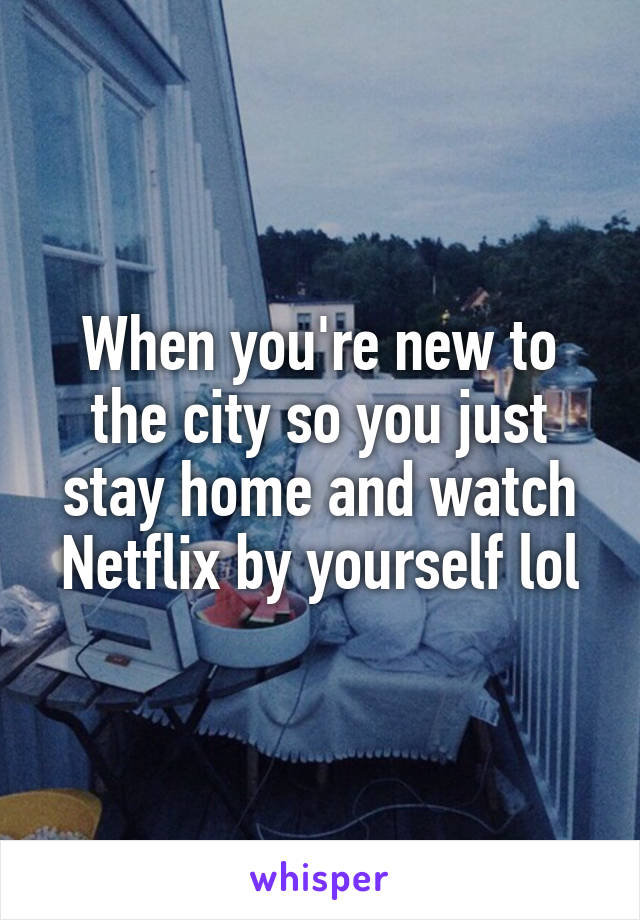 When you're new to the city so you just stay home and watch Netflix by yourself lol