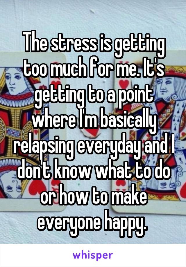 The stress is getting too much for me. It's getting to a point where I'm basically relapsing everyday and I don't know what to do or how to make everyone happy. 