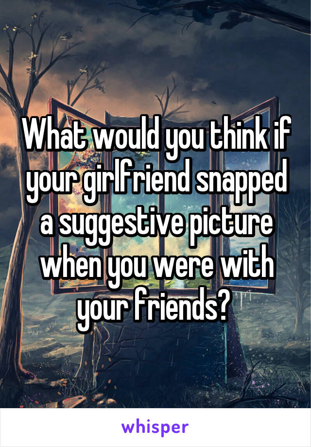 What would you think if your girlfriend snapped a suggestive picture when you were with your friends? 