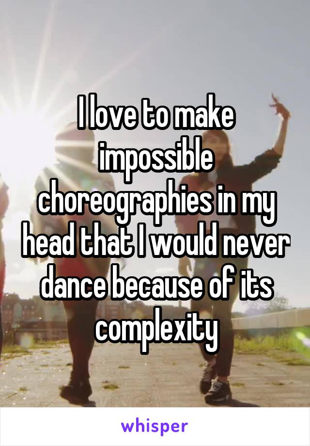 I love to make impossible choreographies in my head that I would never dance because of its complexity