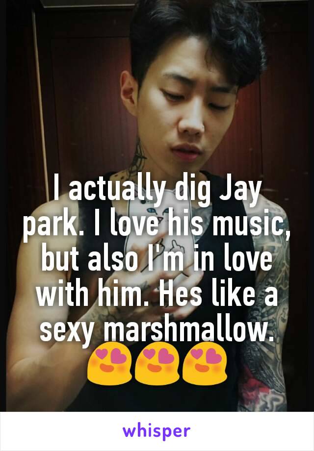 I actually dig Jay park. I love his music, but also I'm in love with him. Hes like a sexy marshmallow.  😍😍😍