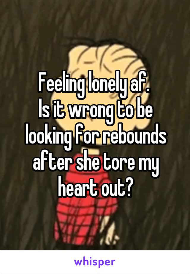 Feeling lonely af. 
Is it wrong to be looking for rebounds after she tore my heart out?