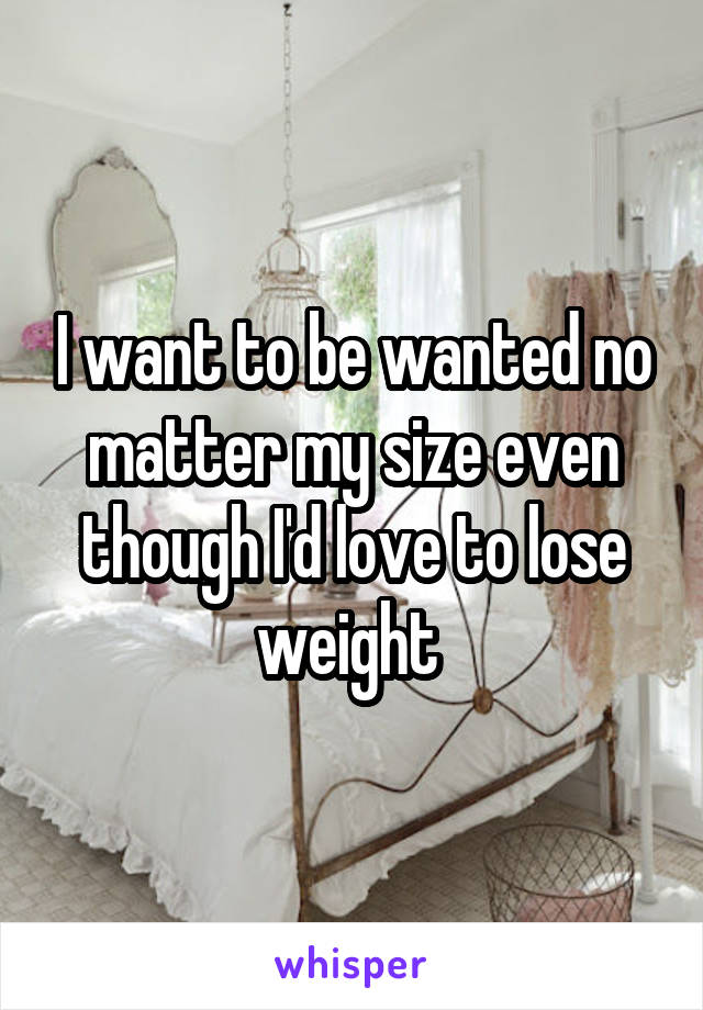 I want to be wanted no matter my size even though I'd love to lose weight 