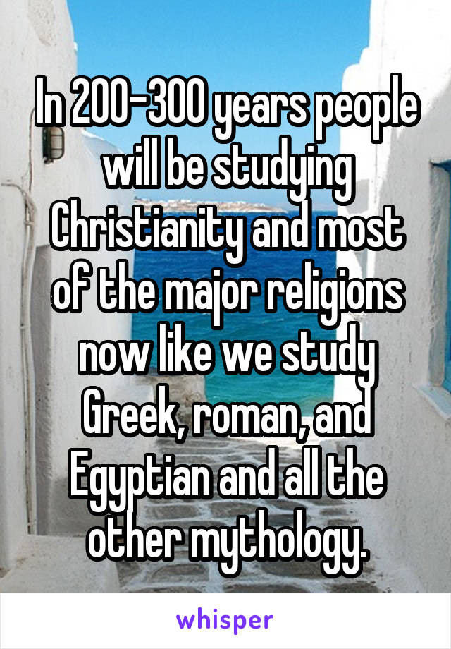 In 200-300 years people will be studying Christianity and most of the major religions now like we study Greek, roman, and Egyptian and all the other mythology.