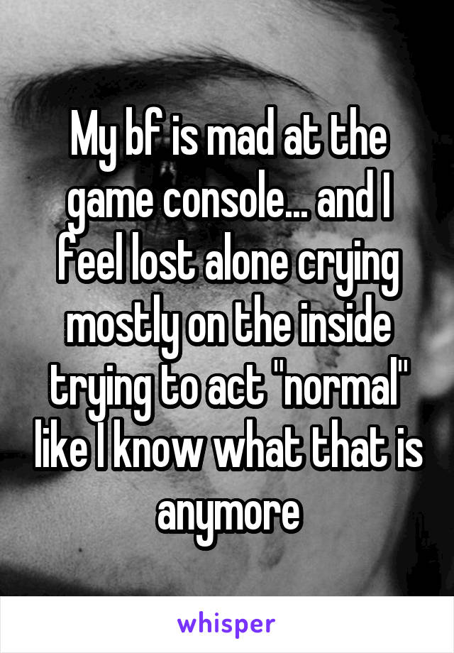 My bf is mad at the game console... and I feel lost alone crying mostly on the inside trying to act "normal" like I know what that is anymore