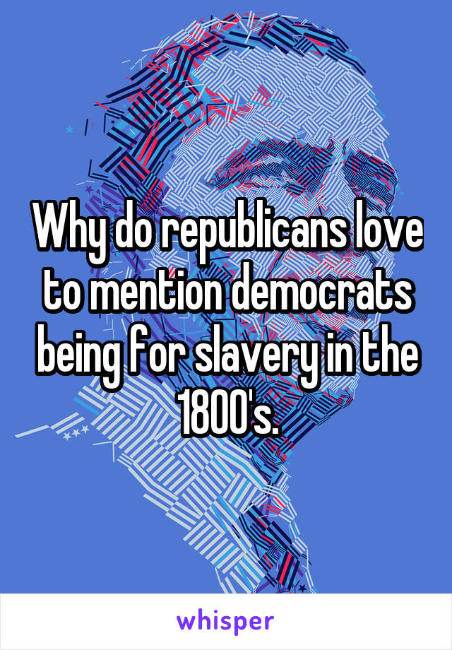 Why do republicans love to mention democrats being for slavery in the 1800's.