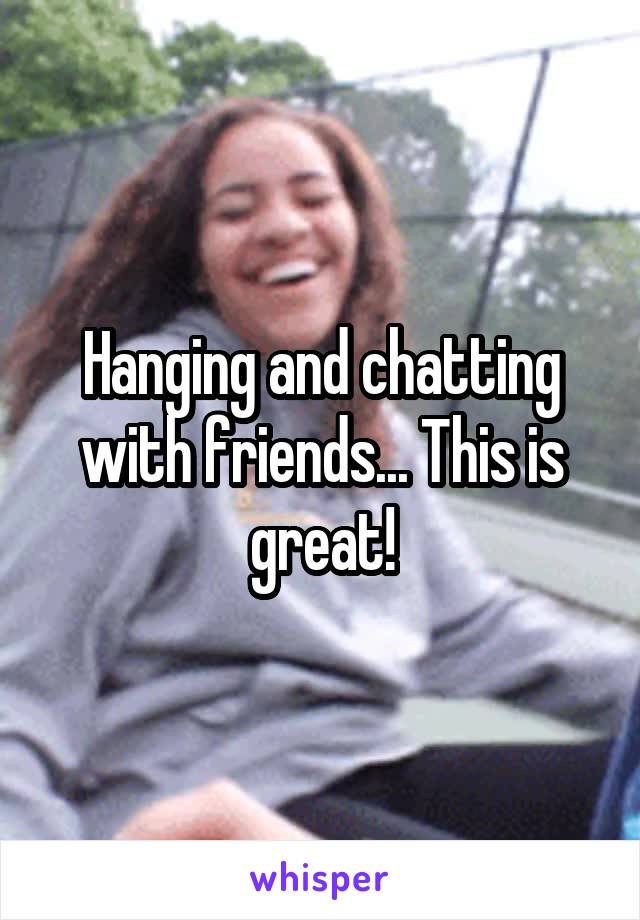 Hanging and chatting with friends... This is great!