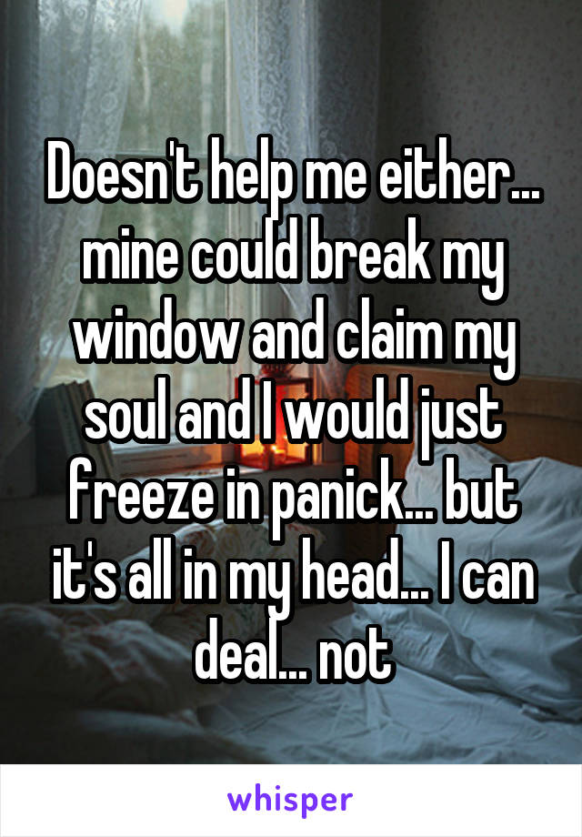 Doesn't help me either... mine could break my window and claim my soul and I would just freeze in panick... but it's all in my head... I can deal... not