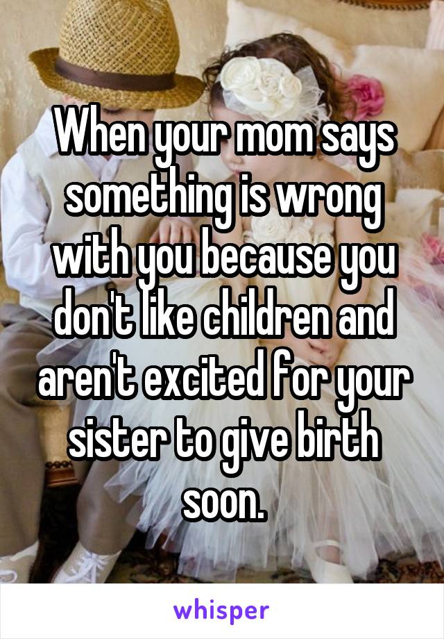 When your mom says something is wrong with you because you don't like children and aren't excited for your sister to give birth soon.