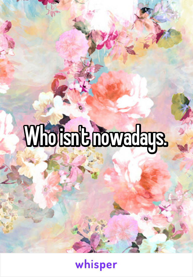 Who isn't nowadays. 